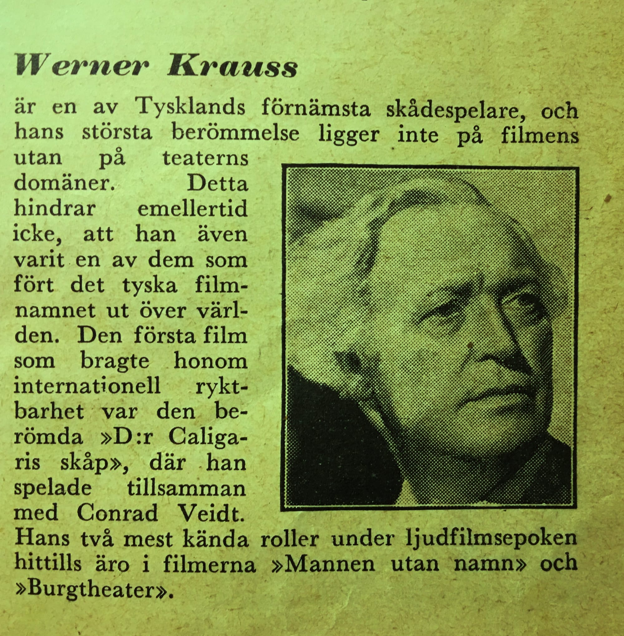 Gammal tidningsnotis. Texten lyder:  Werner Krauss är en av Tysklands förnämsta skådespelare, och hans största berömmelse ligger inte på filmens utan på teaterns domäner. Detta hindrar emellertid icke, att han även varit en av dem som fört det tyska filmnamnet ut över världen. Den första film som bragte honom internationell ryktbarhet var den berömda »D:r Caligaris skåp», där han spelade tillsamman med Conrad Veidt. Hans två mest kända roller under ljudfilmsepoken hittills äro i filmerna »Mannen utan namn» och »Burgtheater».